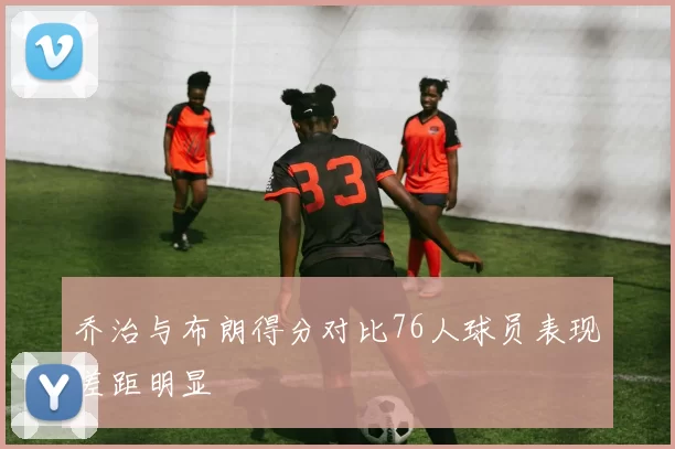 乔治与布朗得分对比76人球员表现差距明显