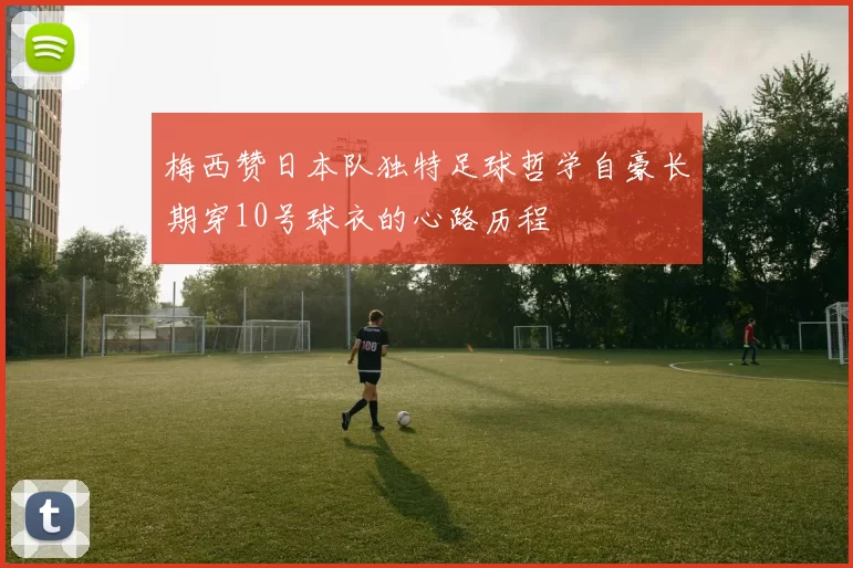 梅西赞日本队独特足球哲学自豪长期穿10号球衣的心路历程