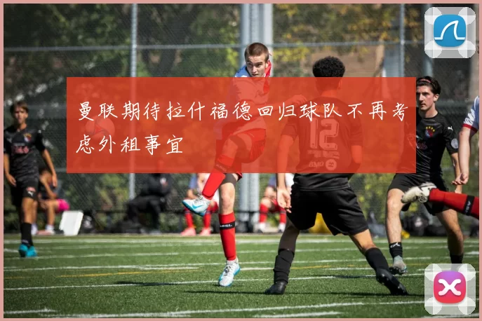曼联期待拉什福德回归球队不再考虑外租事宜