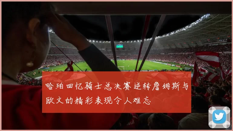 哈珀回忆骑士总决赛逆转詹姆斯与欧文的精彩表现令人难忘