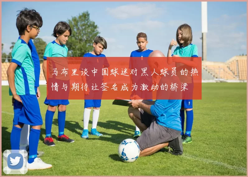 马布里谈中国球迷对黑人球员的热情与期待让签名成为激动的桥梁
