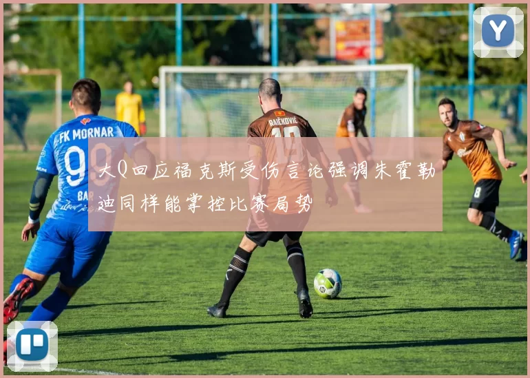 大Q回应福克斯受伤言论强调朱霍勒迪同样能掌控比赛局势