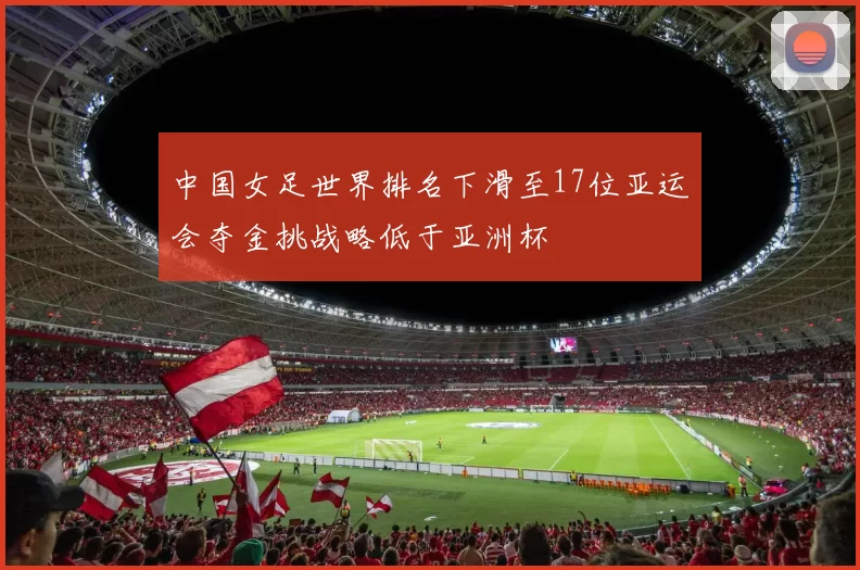中国女足世界排名下滑至17位亚运会夺金挑战略低于亚洲杯