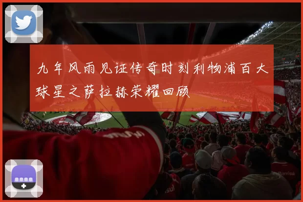九年风雨见证传奇时刻利物浦百大球星之萨拉赫荣耀回顾