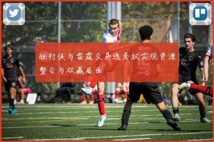 独行侠与雷霆交易选秀权实现资源整合与双赢局面