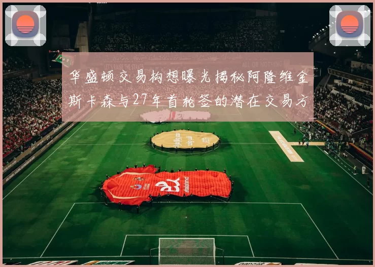 华盛顿交易构想曝光揭秘阿隆维金斯卡森与27年首轮签的潜在交易方案