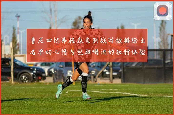 鲁尼回忆弗格森告别战时被排除出名单的心情与包厢喝酒的独特体验