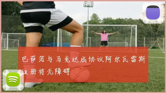 巴萨若与马竞达成协议阿尔瓦雷斯注册将无障碍