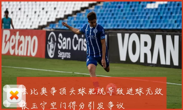 法比奥争顶头球犯规导致进球无效张玉宁空门得分引发争议