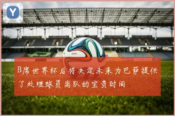 B席世界杯后将决定未来为巴萨提供了处理球员离队的宝贵时间
