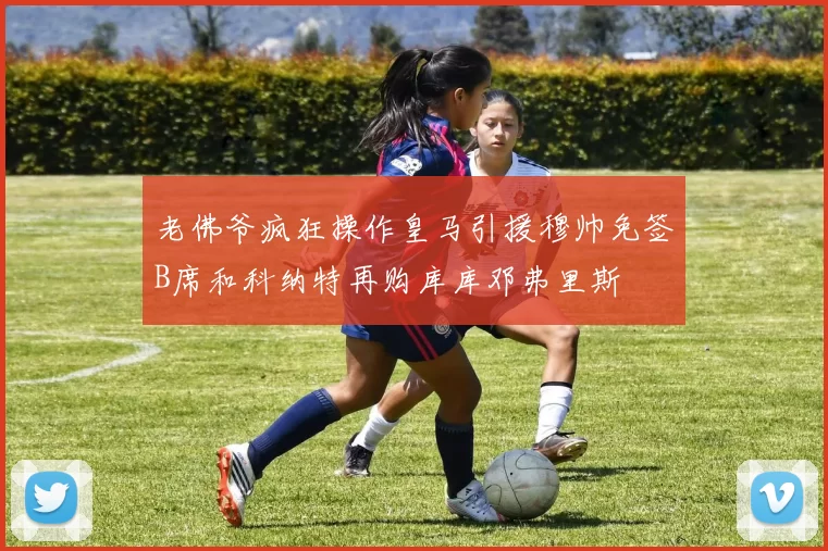 老佛爷疯狂操作皇马引援穆帅免签B席和科纳特再购库库邓弗里斯