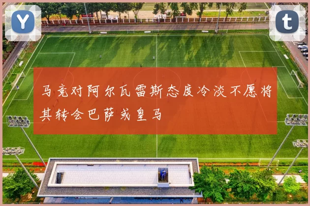 马竞对阿尔瓦雷斯态度冷淡不愿将其转会巴萨或皇马