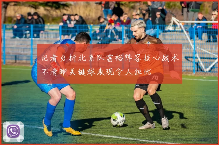 记者分析北京队富裕阵容核心战术不清晰关键球表现令人担忧