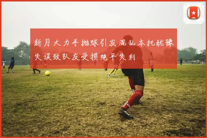 新月大力手抛球引发混乱本托犹豫失误致队友受损绝平失利