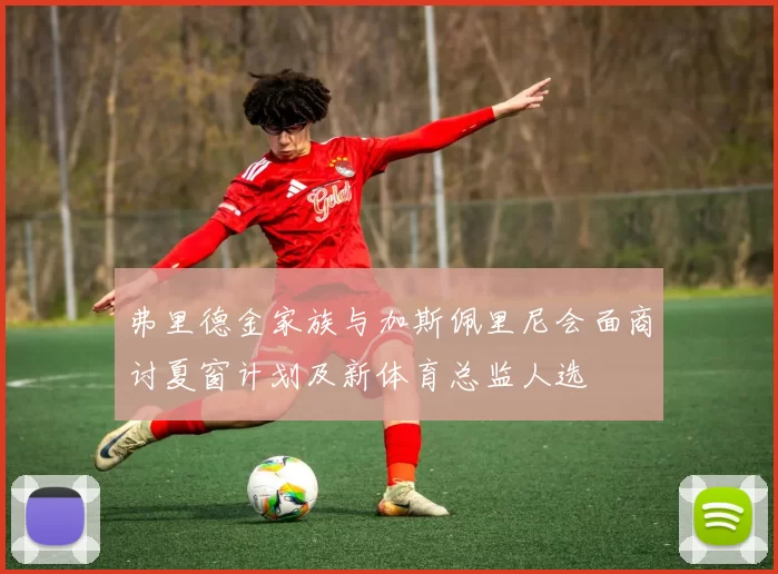 弗里德金家族与加斯佩里尼会面商讨夏窗计划及新体育总监人选