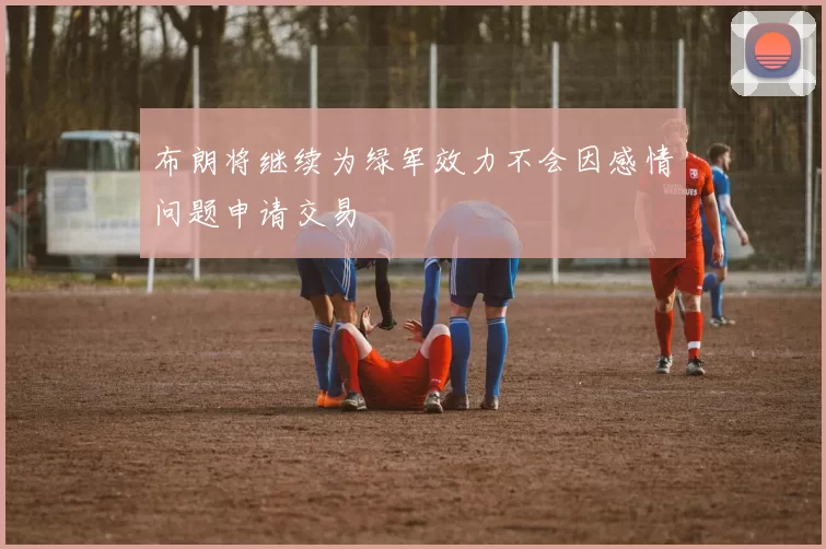 布朗将继续为绿军效力不会因感情问题申请交易
