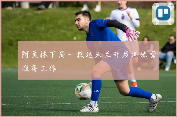 阿莫林下周一抵达米兰开启训练营准备工作