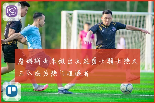 詹姆斯尚未做出决定勇士骑士热火三队成为热门追逐者