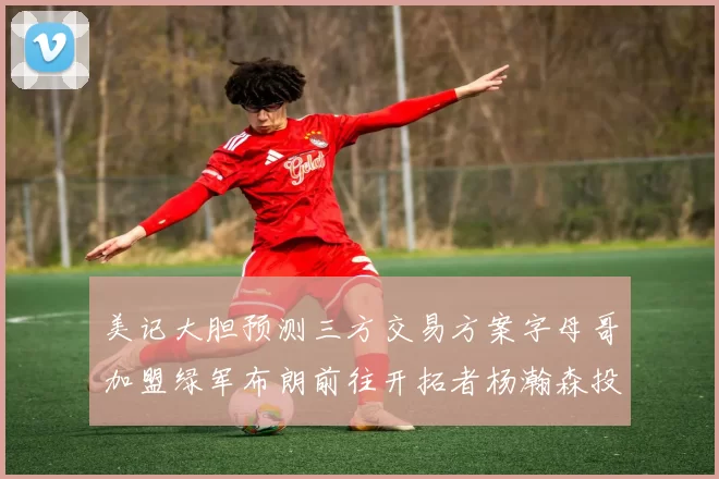 美记大胆预测三方交易方案字母哥加盟绿军布朗前往开拓者杨瀚森投奔雄鹿