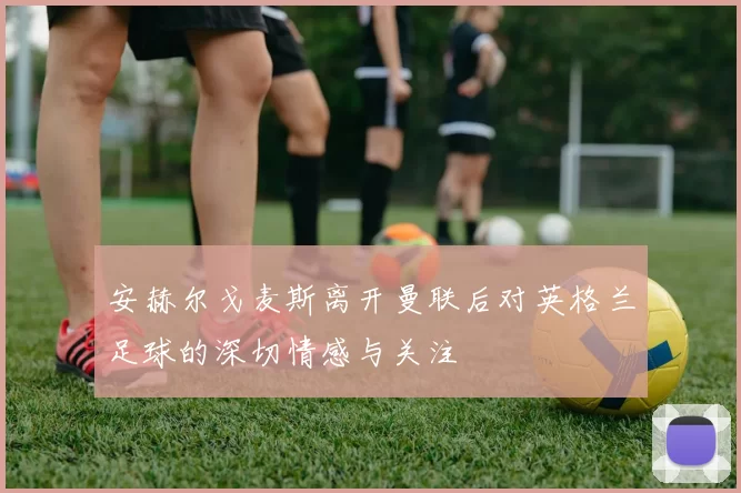 安赫尔戈麦斯离开曼联后对英格兰足球的深切情感与关注