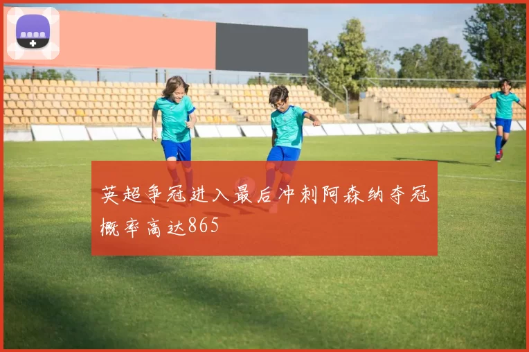 英超争冠进入最后冲刺阿森纳夺冠概率高达865