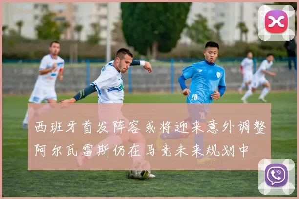 西班牙首发阵容或将迎来意外调整阿尔瓦雷斯仍在马竞未来规划中