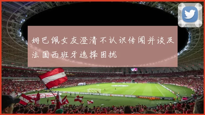 姆巴佩女友澄清不认识传闻并谈及法国西班牙选择困扰