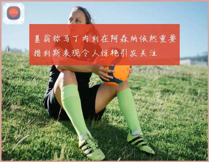 基翁称马丁内利在阿森纳依然重要措利斯表现令人惊艳引发关注