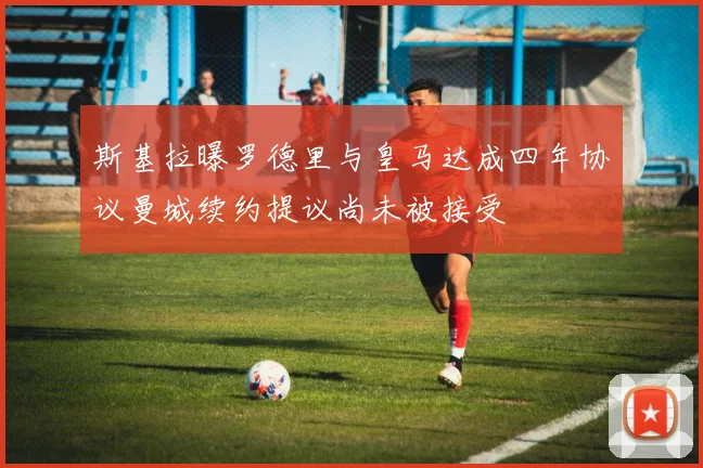 斯基拉曝罗德里与皇马达成四年协议曼城续约提议尚未被接受